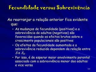 Fecundidade versus Sobrevivência
Ao rearranjar a relação anterior fica evidente
que:
– As mudanças de fecundidade (positivas) e a
sobrevivência de adultos (negativas) são
favorecidas quando os efeitos brutos sobre o
crescimento populacionais são positivos
– Os efeitos da fecundidade aumentada e a
sobrevivência reduzida dependem da relação entre
S e S0
– Por isso, é de esperar maior envolvimento parental
associado com a sobrevivência menor dos adultos
e vice versa
131

 