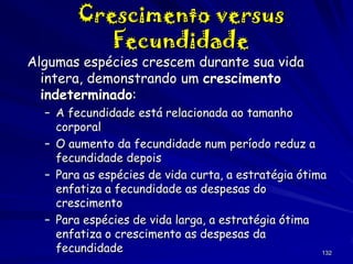 Crescimento versus
Fecundidade

Algumas espécies crescem durante sua vida
intera, demonstrando um crescimento
indeterminado:
– A fecundidade está relacionada ao tamanho
corporal
– O aumento da fecundidade num período reduz a
fecundidade depois
– Para as espécies de vida curta, a estratégia ótima
enfatiza a fecundidade as despesas do
crescimento
– Para espécies de vida larga, a estratégia ótima
enfatiza o crescimento as despesas da
fecundidade
132

 