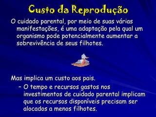Custo da Reprodução
O cuidado parental, por meio de suas várias
manifestações, é uma adaptação pela qual um
organismo pode potencialmente aumentar a
sobrevivência de seus filhotes.

Mas implica um custo aos pais.
– O tempo e recursos gastos nos
investimentos de cuidado parental implicam
que os recursos disponíveis precisam ser
alocados a menos filhotes.

 