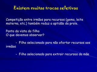Existem muitas trocas seletivas
Competição entre irmãos para recursos (gema, leite
materna, etc.) também reduz a aptidão da prole.
Ponto da vista do filho
O que devemos observar?
- Filho selecionado para não ofertar recursos aos
irmãos

- Filho selecionado para extrair recursos da mãe

 