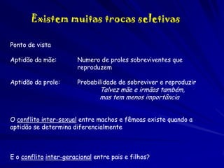 Existem muitas trocas seletivas
Ponto de vista

Aptidão da mãe:

Numero de proles sobreviventes que
reproduzem

Aptidão da prole:

Probabilidade de sobreviver e reproduzir

Talvez mãe e irmãos também,
mas tem menos importância

O conflito inter-sexual entre machos e fêmeas existe quando a
aptidão se determina diferencialmente

E o conflito inter-geracional entre pais e filhos?

 