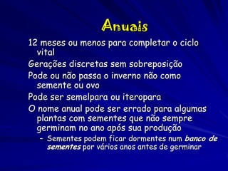 Anuais
12 meses ou menos para completar o ciclo
vital
Gerações discretas sem sobreposição
Pode ou não passa o inverno não como
semente ou ovo
Pode ser semelpara ou iteropara
O nome anual pode ser errado para algumas
plantas com sementes que não sempre
germinam no ano após sua produção

– Sementes podem ficar dormentes num banco de
sementes por vários anos antes de germinar

 