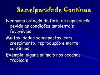 Semelparidade Contínua
Nenhuma estação distinta de reprodução
devido as condições ambientais
favoráveis
Muitas idades sobrepostas, com
crescimento, reprodução e morte
contínuos
Exemplo: alguns animais nos oceanos
tropicais

 