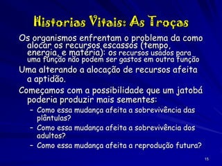 Historias Vitais: As Troças
Os organismos enfrentam o problema da como
alocar os recursos escassos (tempo,
energia, e matéria): os recursos usados para
uma função não podem ser gastos em outra função

Uma alterando a alocação de recursos afeita
a aptidão.
Começamos com a possibilidade que um jatobá
poderia produzir mais sementes:
– Como essa mudança afeita a sobrevivência das
plântulas?
– Como essa mudança afeita a sobrevivência dos
adultos?
– Como essa mudança afeita a reprodução futura?

15

 