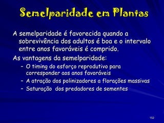 Semelparidade em Plantas
A semelparidade é favorecida quando a
sobrevivência dos adultos é boa e o intervalo
entre anos favoráveis é comprido.
As vantagens da semelparidade:
– O timing do esforço reprodutivo para
corresponder aos anos favoráveis
– A atração dos polinizadores a florações massivas
– Saturação dos predadores de sementes

152

 