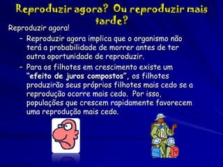 Reproduzir agora? Ou reproduzir mais
tarde?

Reproduzir agora!
– Reproduzir agora implica que o organismo não
terá a probabilidade de morrer antes de ter
outra oportunidade de reproduzir.
– Para os filhotes em crescimento existe um
“efeito de juros compostos”, os filhotes
produzirão seus próprios filhotes mais cedo se a
reprodução ocorre mais cedo. Por isso,
populações que crescem rapidamente favorecem
uma reprodução mais cedo.

 