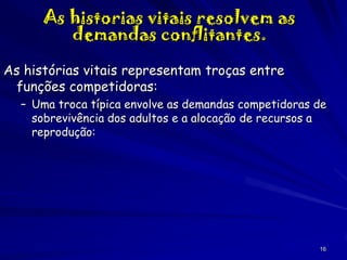As historias vitais resolvem as
demandas conflitantes.
As histórias vitais representam troças entre
funções competidoras:
– Uma troca típica envolve as demandas competidoras de
sobrevivência dos adultos e a alocação de recursos a
reprodução:

16

 