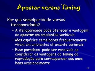 Apostar versus Timing
Por que semelparidade versus
iteroparidade?
– A iteroparidade pode oferecer a vantagem
de apostar em ambientes variáveis
– Mas espécies semelparas frequentemente
vivem em ambientes altamente variáveis
– Esse paradoxo pode ser resolvido ao
considerar as vantagens do timing da
reprodução para corresponder aos anos
bons ocasionalmente
165

 