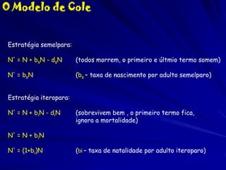 O Modelo de Cole

Estratégia semelpara:
N' = N + bsN - dsN

(todos morrem, o primeiro e últmio termo somem)

N' = bsN

(bs – taxa de nascimento por adulto semelparo)

Estratégia iteropara:
N' = N + biN - diN

(sobrevivem bem , o primeiro termo fica,
ignora a mortalidade)

N' = N + biN

N' = (1+bi)N

(bi – taxa de natalidade por adulto iteroparo)

 