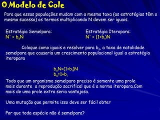O Modelo de Cole
Para que essas populações mudam com a mesma taxa (as estratégias têm o
mesmo sucesso) os termos multiplicando N devem ser iguais.
Estratégia Semelpara:
N' = bsN

Estratégia Iteropara:
N' = (1+bi)N

Coloque como iguais e resolver para bs, a taxa de natalidade
semelpara que causaria um crescimento populacional igual a estratégia
iteropara
bsN=(1+bi)N
bs=1+bi
Todo que um organismo semelparo preciso é somente uma prole
mais durante a reprodução sacrifical que é a norma iteropara.Com
mais de uma prole extra seria vantajosa.
Uma mutação que permite isso deve ser fácil obter
Por que toda espécie não é semelpara?

 