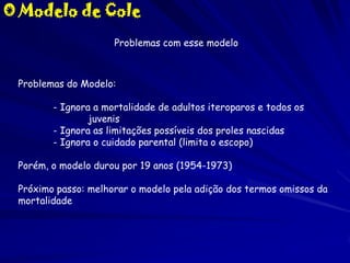 O Modelo de Cole
Problemas com esse modelo

Problemas do Modelo:
- Ignora a mortalidade de adultos iteroparos e todos os
juvenis
- Ignora as limitações possíveis dos proles nascidas
- Ignora o cuidado parental (limita o escopo)
Porém, o modelo durou por 19 anos (1954-1973)
Próximo passo: melhorar o modelo pela adição dos termos omissos da
mortalidade

 