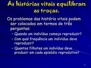 As histórias vitais equilibram
as troças.
Os problemas das história vitais podem
ser colocados em termos de três
perguntas:
– Quando um indivíduo começa reproduzir?
– Com qual frequência um indivíduo deve
reproduzir?
– Quantos filhotes um indivíduo deve
produzir em cada episódio reprodutivo?

17

 