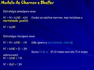 Modelo de Charnov e Shaffer
Estratégia semelpara nova:
N' = N + bsNC - dsN
mortalidade juvenil)

(todos os adultos morrem, mas incluímos a

N' = bsNC
Estratégia iteropara nova:
N' = N + biNC - diN

N' = biNC + (1- di)N
sobrevivem)
N' = biNC + PiN
N' = (biC + Pi)N

(não ignora a mortalidade adulta)
Deixe Pi= 1- di (Pi=0 todos morrem, Pi=1 todos

 