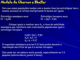Modelo de Charnov e Shaffer
Para que essas populações mudam com a mesma taxa (as estratégias tem o
mesmo sucesso) os termos multiplicando N devem ser iguais.
Estratégia semelpara nova:
N' = bsNC

Estratégia iteropara nova:
N' = (biC + Pi)N

Coloque iguais e resolver para bs, a taxa de natalidade
semelpara que resultaria num crescimento populacional igual a
estratégia iteropara
bsNC= (biC + Pi)N
bsC= biC + Pi
bs= bi + Pi/C
O organismo semelparo precisa Pi/C mais proles durante a
reprodução sacrifical do que é a norma iteropara.

Isso pode ser um número muito grande, especialmente se C é
pequena (sobrevivência juvenil é baixa).

 