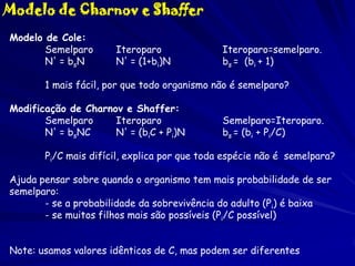 Modelo de Charnov e Shaffer
Modelo de Cole:
Semelparo
N' = bsN

Iteroparo
N' = (1+bi)N

Iteroparo=semelparo.
bs = (bi + 1)

1 mais fácil, por que todo organismo não é semelparo?
Modificação de Charnov e Shaffer:
Semelparo
Iteroparo
N' = bsNC
N' = (biC + Pi)N

Semelparo=Iteroparo.
bs = (bi + Pi/C)

Pi/C mais difícil, explica por que toda espécie não é semelpara?
Ajuda pensar sobre quando o organismo tem mais probabilidade de ser
semelparo:
- se a probabilidade da sobrevivência do adulto (Pi) é baixa
- se muitos filhos mais são possíveis (Pi/C possível)
Note: usamos valores idênticos de C, mas podem ser diferentes

 