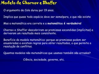 Modelo de Charnov e Shaffer
O argumento de Cole durou por 19 anos.
Implica que quase toda espécie deve ser semelpara, o que não existe

Mas a matemática era correta e a matemática é verdadeira!
Charnov e Shaffer descobriram as premissas escondidas (implícitas) e
derivaram um resultado mais consistente.
Benefício do modelo matemático: porque as premissas podem ser
enuemradas e existem regras para obter resultados, o que permite a
resolução de conflitos.

Quantos modelos não matemáticos que usamos também são errados?
Ciência, sociedade, governo, etc.

 