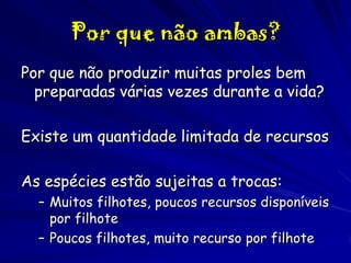 Por que não ambas?
Por que não produzir muitas proles bem
preparadas várias vezes durante a vida?
Existe um quantidade limitada de recursos
As espécies estão sujeitas a trocas:
– Muitos filhotes, poucos recursos disponíveis
por filhote
– Poucos filhotes, muito recurso por filhote

 