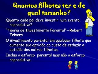 Quantos filhotes ter e de
qual tamanho?
Quanto cada pai deve investir num evento
reprodutivo?
“Teoria de Investimento Parental”--Robert
Trivers
O investimento parental em qualquer filhote que
aumenta sua aptidão ao custo de reduzir a
aptidão dos outros filhotes.
Inclua o esforço parental mas não o esforço
reprodutivo.

 