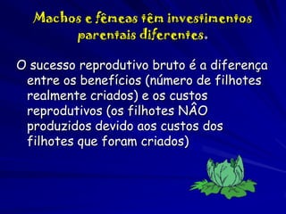 Machos e fêmeas têm investimentos
parentais diferentes.
O sucesso reprodutivo bruto é a diferença
entre os benefícios (número de filhotes
realmente criados) e os custos
reprodutivos (os filhotes NÂO
produzidos devido aos custos dos
filhotes que foram criados)

 