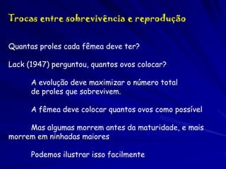 Trocas entre sobrevivência e reprodução
Quantas proles cada fêmea deve ter?
Lack (1947) perguntou, quantos ovos colocar?

A evolução deve maximizar o número total
de proles que sobrevivem.
A fêmea deve colocar quantos ovos como possível
Mas algumas morrem antes da maturidade, e mais
morrem em ninhadas maiores
Podemos ilustrar isso facilmente

 