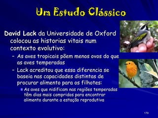 Um Estudo Clássico
David Lack da Universidade de Oxford
colocou as historias vitais num
contexto evolutivo:
– As aves tropicais põem menos ovos do que
as aves temperadas
– Lack acreditou que essa diferencia se
baseia nas capacidades distintas de
procurar alimento para os filhotes:
As aves que nidificam nas regiões temperadas
têm dias mais compridos para encontrar
alimento durante a estação reprodutiva
179

 