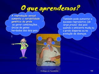 O que aprendemos?
A reprodução sexual
aumenta a variabilidade
genética da prole
ao gerar combinações
únicas de genes
herdados dos dois pais.

Também pode aumentar o
sucesso reprodutivo {de
largo prazo} dos pais
quando o ambiente muda ou
a prole dispersa ou na
evolução de doenças.

l

Ecologia de Populações

188

 