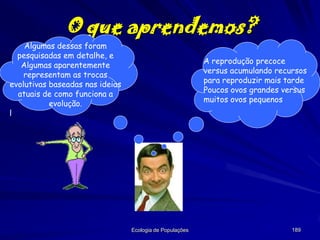 O que aprendemos?
Algumas dessas foram
pesquisadas em detalhe, e
Algumas aparentemente
representam as trocas
evolutivas baseadas nas ideias
atuais de como funciona a
evolução.
l

A reprodução precoce
versus acumulando recursos
para reproduzir mais tarde
Poucos ovos grandes versus
muitos ovos pequenos

Ecologia de Populações

189

 