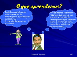 O que aprendemos?
Cuidado parental versus
maiores eventos de
reprodução ou a produção de
mais filhotes
A reprodução sexual ou
assexuada

Proles machos ou fêmeas
Usa toda sua energia num
evento de reprodução
(semelparidade) ou reservar
parte e sobreviver para
reproduzir mais tarde
(iteroparidade).

Ecologia de Populações

190

 