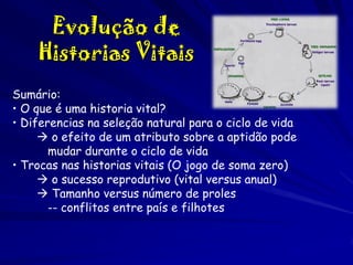 Evolução de
Historias Vitais
Sumário:
• O que é uma historia vital?
• Diferencias na seleção natural para o ciclo de vida
 o efeito de um atributo sobre a aptidão pode
mudar durante o ciclo de vida
• Trocas nas historias vitais (O jogo de soma zero)
 o sucesso reprodutivo (vital versus anual)
 Tamanho versus número de proles
-- conflitos entre país e filhotes

 