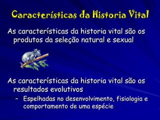 Características da Historia Vital
As características da historia vital são os
produtos da seleção natural e sexual

As características da historia vital são os
resultados evolutivos
– Espelhadas no desenvolvimento, fisiologia e
comportamento de uma espécie

 