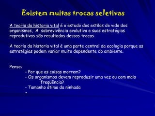 Existem muitas trocas seletivas
A teoria da historia vital é o estudo dos estilos de vida dos
organismos, A sobrevivência evolutiva e suas estratégias
reprodutivas são resultados dessas trocas
A teoria da historia vital é uma parte central da ecologia porque as
estratégias podem variar muito dependente do ambiente.
Pense:

- Por que as coisas morrem?
- Os organismos devem reproduzir uma vez ou com mais
freqüência?
- Tamanho ótimo da ninhada
-

 