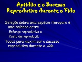 Aptidão e o Sucesso
Reprodutivo durante a Vida
Seleção sobre uma espécie iteropara é
uma balance entre
Esforço reprodutivo e
Custo da reprodução

Todos para maximizar o sucesso
reprodutiva durante a vida.

 