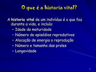 O que é a historia vital?
A historia vital de um indivíduo é o que faz
durante a vida, e incluía:
– Idade da maturidade
– Número de episódios reprodutivos
– Alocação de energia a reprodução
– Número e tamanho das proles
– Longevidade

3

 