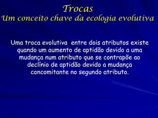 Trocas

Um conceito chave da ecologia evolutiva
Uma troca evolutiva entre dois atributos existe
quando um aumento de aptidão devido a uma
mudança num atributo que se contrapõe ao
declínio de aptidão devido a mudança
concomitante no segundo atributo.

 
