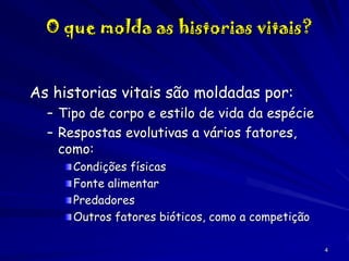 O que molda as historias vitais?
As historias vitais são moldadas por:
– Tipo de corpo e estilo de vida da espécie
– Respostas evolutivas a vários fatores,
como:
Condições físicas
Fonte alimentar
Predadores
Outros fatores bióticos, como a competição
4

 