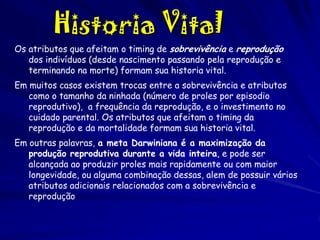 Historia Vital
Os atributos que afeitam o timing de sobrevivência e reprodução
dos indivíduos (desde nascimento passando pela reprodução e
terminando na morte) formam sua historia vital.
Em muitos casos existem trocas entre a sobrevivência e atributos
como o tamanho da ninhada (número de proles por episodio
reprodutivo), a frequência da reprodução, e o investimento no
cuidado parental. Os atributos que afeitam o timing da
reprodução e da mortalidade formam sua historia vital.
Em outras palavras, a meta Darwiniana é a maximização da
produção reprodutiva durante a vida inteira, e pode ser
alcançada ao produzir proles mais rapidamente ou com maior
longevidade, ou alguma combinação dessas, alem de possuir vários
atributos adicionais relacionados com a sobrevivência e
reprodução

 