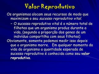 Valor Reprodutivo
Os organismos alocam seus recursos de modo que
maximizam o seu sucesso reprodutivo vital.
– O sucesso reprodutivo vital é o número total de
filhotes que um organismo produz durante a
vida, (segundo a proporção dos genes de um
indivíduo compartilha com seus filhotes)
Obviamente, somente podemos medir isso depois
que o organismo morre. Em qualquer momento da
vida do organismo a quantidade esperada de
sucesso reprodutivo é conhecida como seu valor
reprodutivo.

 