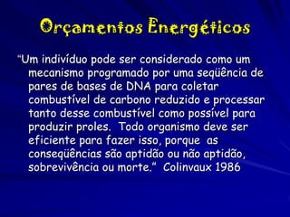 Orçamentos Energéticos
“Um indivíduo pode ser considerado como um
mecanismo programado por uma seqüência de
pares de bases de DNA para coletar
combustível de carbono reduzido e processar
tanto desse combustível como possível para
produzir proles. Todo organismo deve ser
eficiente para fazer isso, porque as
conseqüências são aptidão ou não aptidão,
sobrevivência ou morte.” Colinvaux 1986

 