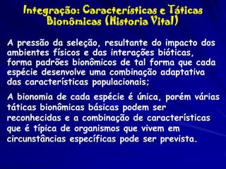 Integração: Características e Táticas
Bionômicas (Historia Vital)
A pressão da seleção, resultante do impacto dos
ambientes físicos e das interações bióticas,
forma padrões bionômicos de tal forma que cada
espécie desenvolve uma combinação adaptativa
das características populacionais;
A bionomia de cada espécie é única, porém várias
táticas bionômicas básicas podem ser
reconhecidas e a combinação de características
que é típica de organismos que vivem em
circunstâncias específicas pode ser prevista.

 