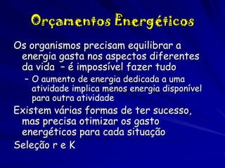 Orçamentos Energéticos
Os organismos precisam equilibrar a
energia gasta nos aspectos diferentes
da vida – é impossível fazer tudo

– O aumento de energia dedicada a uma
atividade implica menos energia disponível
para outra atividade

Existem várias formas de ter sucesso,
mas precisa otimizar os gasto
energéticos para cada situação
Seleção r e K

 