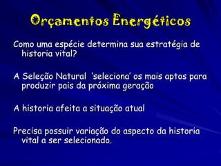 Orçamentos Energéticos
Como uma espécie determina sua estratégia de
historia vital?
A Seleção Natural ‘seleciona’ os mais aptos para
produzir pais da próxima geração
A historia afeita a situação atual
Precisa possuir variação do aspecto da historia
vital a ser selecionado.

 
