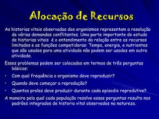 Alocação de Recursos
As historias vitais observadas dos organismos representam a resolução
de várias demandas conflitantes. Uma parte importante do estudo
de historias vitais é o entendimento da relação entre os recursos
limitados e as funções competidoras: Tempo, energia, e nutrientes
que são usados para uma atividade não podem ser usados em outra
atividade.

Esses problemas podem ser colocados em termos de três perguntas
básicas:
•

Com qual frequência o organismo deve reproduzir?

•

Quando deve começar a reprodução?

•

Quantos proles deve produzir durante cada episodio reprodutivo?

A maneira pela qual cada população resolve essas perguntas resulta nos
padrões integrados de historia vital observados na natureza.

 
