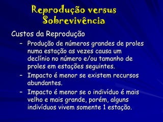 Reprodução versus
Sobrevivência
Custos da Reprodução
– Produção de números grandes de proles
numa estação as vezes causa um
declínio no número e/ou tamanho de
proles em estações seguintes.
– Impacto é menor se existem recursos
abundantes.
– Impacto é menor se o indivíduo é mais
velho e mais grande, porém, alguns
indivíduos vivem somente 1 estação.

 