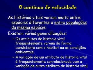 O contínuo de velocidade
As histórias vitais variam muito entre
espécies diferentes e entre populações
da mesma espécie.
Existem várias generalizações:
– Os atributos de historia vital
frequentemente variam de forma
consistente com o habitat ou as condições
ambientais
– A variação de um atributo de historia vital
é frequentemente correlacionada com a
variação de outro atributo de historia vital
6

 