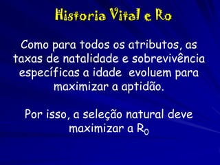 Historia Vital e Ro
Como para todos os atributos, as
taxas de natalidade e sobrevivência
específicas a idade evoluem para
maximizar a aptidão.
Por isso, a seleção natural deve
maximizar a R0

 