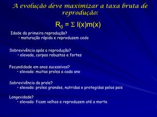 A evolução deve maximizar a taxa bruta de
reprodução:

R0 = S l(x)m(x)
Idade da primeira reprodução?
• maturação rápida e reproduzem cedo

Sobrevivência após a reprodução?
• elevada, corpos robustos e fortes
Fecundidade em anos sucessivos?
• elevada: muitas proles a cada ano
Sobrevivência da prole?
• elevada: proles grandes, nutridas e protegidas pelos pais
Longevidade?
• elevada: ficam velhos e reproduzem até a morte

 