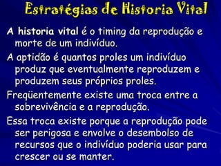Estratégias de Historia Vital
A historia vital é o timing da reprodução e
morte de um indivíduo.
A aptidão é quantos proles um indivíduo
produz que eventualmente reproduzem e
produzem seus próprios proles.
Freqüentemente existe uma troca entre a
sobrevivência e a reprodução.
Essa troca existe porque a reprodução pode
ser perigosa e envolve o desembolso de
recursos que o indivíduo poderia usar para
crescer ou se manter.

 