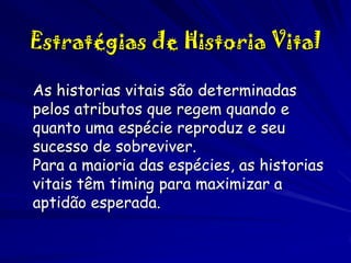 Estratégias de Historia Vital
As historias vitais são determinadas
pelos atributos que regem quando e
quanto uma espécie reproduz e seu
sucesso de sobreviver.
Para a maioria das espécies, as historias
vitais têm timing para maximizar a
aptidão esperada.

 