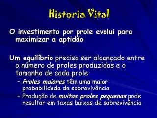 Historia Vital
O investimento por prole evolui para
maximizar a aptidão
Um equilíbrio precisa ser alcançado entre
o número de proles produzidas e o
tamanho de cada prole
– Proles maiores têm uma maior
probabilidade de sobrevivência
– Produção de muitas proles pequenas pode
resultar em taxas baixas de sobrevivência

 