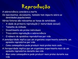 Reprodução
A sobrevivência considera a morte
Os nascimentos, obviamente, também tem impacto sobre as
densidades populacionais
Vários fatores são relevantes as taxas de natalidade:
• A idade da primeira reprodução (~ maturidade sexual)
• Tamanho da ninhada
• Investimento em proles individuais
• Troca entre reprodução e sobrevivência
• O número de episódios reprodutivos por vida
A semelparidade implica que um organismo experimenta somente um
episodio reprodutivo por vida
• Como consequência pode produzir mais proles mais cedo
A iteroparidade implica que um organismo experimenta mais de um
episodio reprodutivo durante sua vida
• Mas como consequência pode produzir mais proles durante sua
vida

 